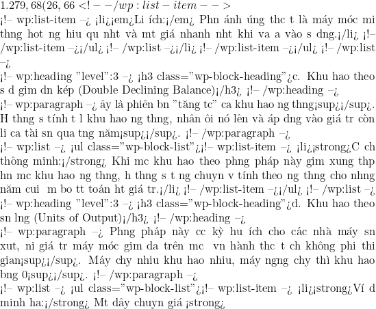 1.279,68 (26,66%).</li> <!-- /wp:list-item -->  <!-- wp:list-item --> <li><em>Lợi &iacute;ch:</em> Phản &aacute;nh đ&uacute;ng thực tế l&agrave; m&aacute;y m&oacute;c mới thường hoạt động hiệu quả nhất v&agrave; mất gi&aacute; nhanh nhất khi vừa đưa v&agrave;o sử dụng.</li> <!-- /wp:list-item --></ul> <!-- /wp:list --></li> <!-- /wp:list-item --></ul> <!-- /wp:list -->  <!-- wp:heading {"level":3} --> <h3 class="wp-block-heading">c. Khấu hao theo số dư giảm dần k&eacute;p (Double Declining Balance)</h3> <!-- /wp:heading -->  <!-- wp:paragraph --> Đ&acirc;y l&agrave; phi&ecirc;n bản "tăng tốc" của khấu hao đường thẳng<sup></sup>. Hệ thống sẽ t&iacute;nh tỷ lệ khấu hao đường thẳng, nh&acirc;n đ&ocirc;i n&oacute; l&ecirc;n v&agrave; &aacute;p dụng v&agrave;o gi&aacute; trị c&ograve;n lại của t&agrave;i sản qua từng năm<sup></sup>. <!-- /wp:paragraph -->  <!-- wp:list --> <ul class="wp-block-list"><!-- wp:list-item --> <li><strong>Cơ chế th&ocirc;ng minh:</strong> Khi mức khấu hao theo phương ph&aacute;p n&agrave;y giảm xuống thấp hơn mức khấu hao đường thẳng, hệ thống sẽ tự động chuyển về t&iacute;nh theo đường thẳng cho những năm cuối để đảm bảo tất to&aacute;n hết gi&aacute; trị.</li> <!-- /wp:list-item --></ul> <!-- /wp:list -->  <!-- wp:heading {"level":3} --> <h3 class="wp-block-heading">d. Khấu hao theo sản lượng (Units of Output)</h3> <!-- /wp:heading -->  <!-- wp:paragraph --> Phương ph&aacute;p n&agrave;y cực kỳ hữu &iacute;ch cho c&aacute;c nh&agrave; m&aacute;y sản xuất, nơi gi&aacute; trị m&aacute;y m&oacute;c giảm dựa tr&ecirc;n mức độ vận h&agrave;nh thực tế chứ kh&ocirc;ng phải thời gian<sup></sup>. M&aacute;y chạy nhiều khấu hao nhiều, m&aacute;y ngừng chạy th&igrave; khấu hao bằng 0<sup></sup>. <!-- /wp:paragraph -->  <!-- wp:list --> <ul class="wp-block-list"><!-- wp:list-item --> <li><strong>V&iacute; dụ minh họa:</strong> Một d&acirc;y chuyền gi&aacute; <strong>