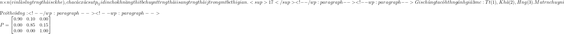 \[n \times n\[ (với \[n\[ l&agrave; số lượng trạng th&aacute;i sức khỏe), chứa c&aacute;c x&aacute;c suất \[p_{ij}\[ đại diện cho khả năng thiết bị chuyển từ trạng th&aacute;i \[i\[ sang trạng th&aacute;i \[j\[ trong một bước thời gian.<sup>17</sup> <!-- /wp:paragraph --> <!-- wp:paragraph --> Giả sử ch&uacute;ng ta c&oacute; hệ thống đ&aacute;nh gi&aacute; 3 mức độ: Tốt (1), Kh&aacute; (2), Hỏng (3). Ma trận chuyển đổi $P$ c&oacute; thể c&oacute; dạng: <!-- /wp:paragraph --> <!-- wp:paragraph --> \[P = \begin{bmatrix} 0.90 & 0.10 & 0.00 \\ 0.00 & 0.85 & 0.15 \\ 0.00 & 0.00 & 1.00 \end{bmatrix}\]
