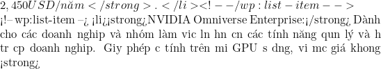 2,450 USD/năm</strong>.</li> <!-- /wp:list-item -->  <!-- wp:list-item --> <li><strong>NVIDIA Omniverse Enterprise:</strong> D&agrave;nh cho c&aacute;c doanh nghiệp v&agrave; nh&oacute;m l&agrave;m việc lớn hơn cần c&aacute;c t&iacute;nh năng quản l&yacute; v&agrave; hỗ trợ cấp doanh nghiệp. Giấy ph&eacute;p được t&iacute;nh tr&ecirc;n mỗi GPU sử dụng, với mức gi&aacute; khoảng <strong>