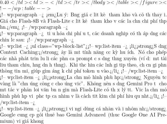 0.40</td><td>-</td></tr></tbody></table></figure> <!-- /wp:table -->  <!-- wp:paragraph --> <em>Lưu &yacute;: Bảng gi&aacute; được liệt k&ecirc; để tham khảo v&agrave; c&oacute; thể thay đổi. Gi&aacute; cho Flash-8B v&agrave; Flash-Lite được liệt k&ecirc; để tham khảo về c&aacute;c lựa chọn chi ph&iacute; thấp hơn.</em> <!-- /wp:paragraph -->  <!-- wp:paragraph --> Để tối ưu h&oacute;a chi ph&iacute; đầu tư, c&aacute;c doanh nghiệp c&oacute; thể &aacute;p dụng c&aacute;c chiến lược sau: <!-- /wp:paragraph -->  <!-- wp:list --> <ul class="wp-block-list"><!-- wp:list-item --> <li><strong>Sử dụng Context Caching:</strong> Đ&acirc;y l&agrave; một t&iacute;nh năng cực kỳ hữu &iacute;ch. N&oacute; cho ph&eacute;p c&aacute;c nh&agrave; ph&aacute;t triển lưu lại c&aacute;c phần của prompt được sử dụng thường xuy&ecirc;n (v&iacute; dụ: một t&agrave;i liệu tham chiếu, hướng dẫn hệ thống). Khi thực hiện c&aacute;c lệnh gọi tiếp theo, chỉ cần gửi phần th&ocirc;ng tin mới, gi&uacute;p giảm đ&aacute;ng kể chi ph&iacute; token đầu v&agrave;o.</li> <!-- /wp:list-item -->  <!-- wp:list-item --> <li><strong>Lựa chọn m&ocirc; h&igrave;nh ph&ugrave; hợp:</strong> Nguy&ecirc;n tắc v&agrave;ng l&agrave; "chọn đ&uacute;ng c&ocirc;ng cụ cho đ&uacute;ng việc". Kh&ocirc;ng n&ecirc;n sử dụng Gemini Pro đắt đỏ cho một t&aacute;c vụ ph&acirc;n loại văn bản đơn giản m&agrave; Flash-Lite c&oacute; thể xử l&yacute; tốt. Việc lựa chọn m&ocirc; h&igrave;nh ph&ugrave; hợp với độ phức tạp của nhiệm vụ l&agrave; c&aacute;ch tiết kiệm chi ph&iacute; hiệu quả nhất.</li> <!-- /wp:list-item -->  <!-- wp:list-item --> <li><strong>Đối với người d&ugrave;ng c&aacute; nh&acirc;n v&agrave; đội nh&oacute;m nhỏ:</strong> Google cung cấp g&oacute;i thu&ecirc; bao Gemini Advanced (thuộc Google One AI Premium) với gi&aacute; khoảng